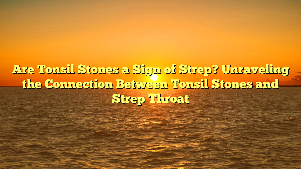 Are Tonsil Stones a Sign of Strep? Unraveling the Connection Between Tonsil Stones and Strep Throat