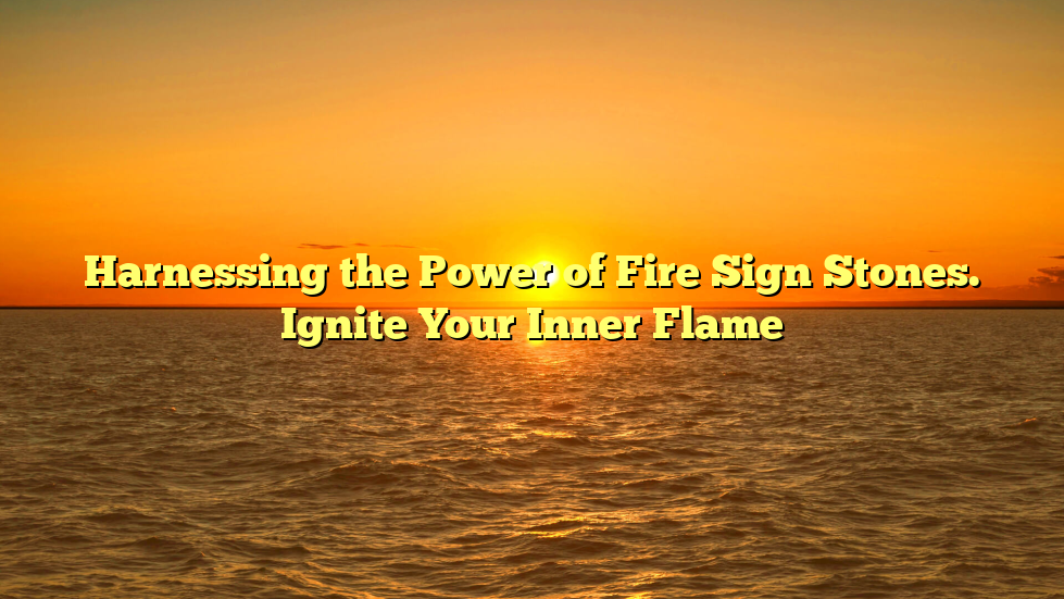 Harnessing the Power of Fire Sign Stones. Ignite Your Inner Flame