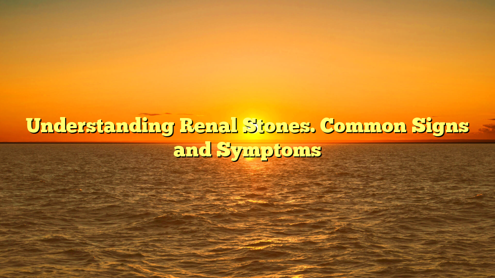 Understanding Renal Stones. Common Signs and Symptoms