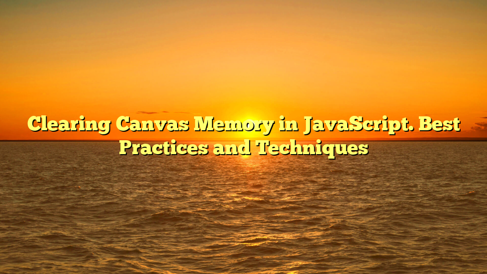 Clearing Canvas Memory in JavaScript. Best Practices and Techniques
