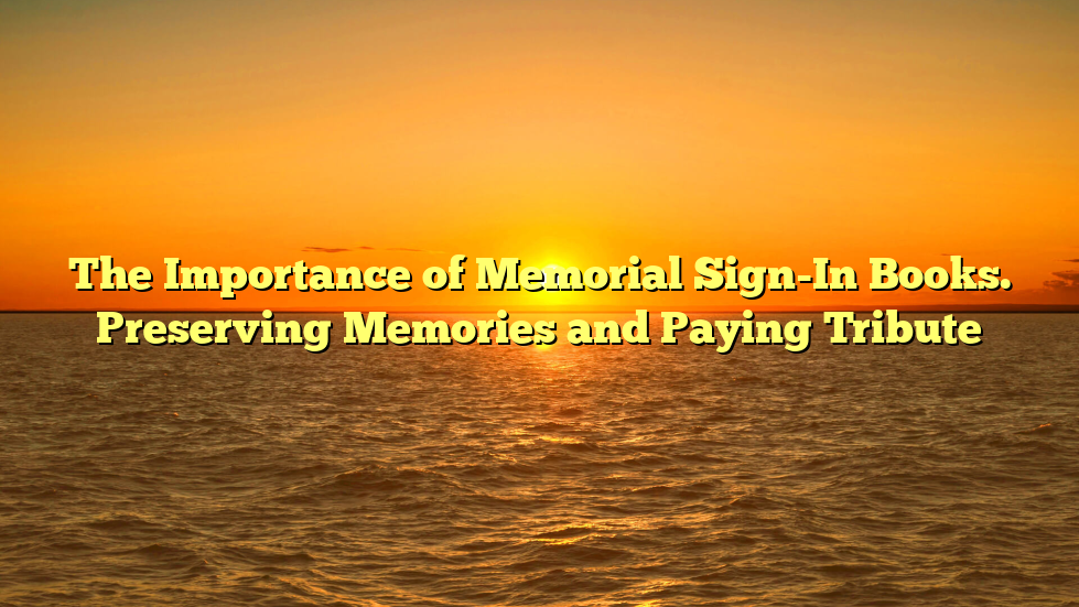 The Importance of Memorial Sign-In Books. Preserving Memories and Paying Tribute