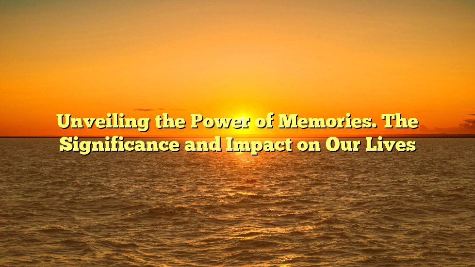 Unveiling the Power of Memories. The Significance and Impact on Our Lives