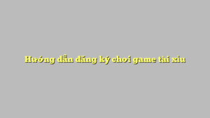 Hướng dẫn đăng ký chơi game tài xỉu