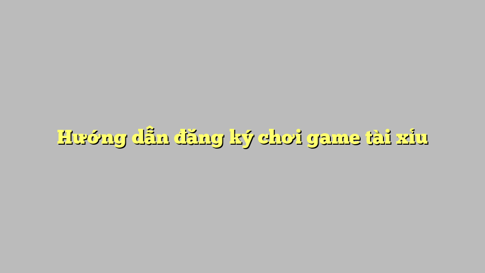 Hướng dẫn đăng ký chơi game tài xỉu