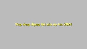 Top ứng dụng tài xỉu uy tín 2021